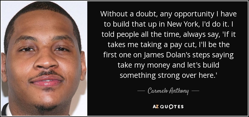 Without a doubt, any opportunity I have to build that up in New York, I'd do it. I told people all the time, always say, 'If it takes me taking a pay cut, I'll be the first one on James Dolan's steps saying take my money and let's build something strong over here.' - Carmelo Anthony