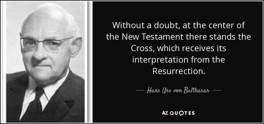 Without a doubt, at the center of the New Testament there stands the Cross, which receives its interpretation from the Resurrection. - Hans Urs von Balthasar