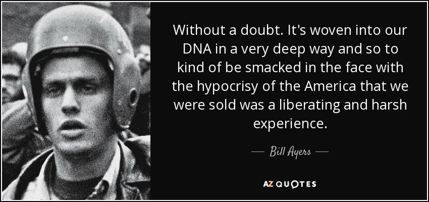 Without a doubt. It's woven into our DNA in a very deep way and so to kind of be smacked in the face with the hypocrisy of the America that we were sold was a liberating and harsh experience. - Bill Ayers