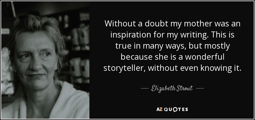 Without a doubt my mother was an inspiration for my writing. This is true in many ways, but mostly because she is a wonderful storyteller, without even knowing it. - Elizabeth Strout