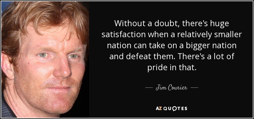Without a doubt, there's huge satisfaction when a relatively smaller nation can take on a bigger nation and defeat them. There's a lot of pride in that. - Jim Courier