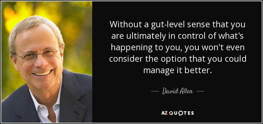 Without a gut-level sense that you are ultimately in control of what's happening to you, you won't even consider the option that you could manage it better. - David Allen