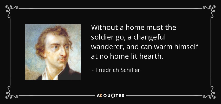 Without a home must the soldier go, a changeful wanderer, and can warm himself at no home-lit hearth. - Friedrich Schiller