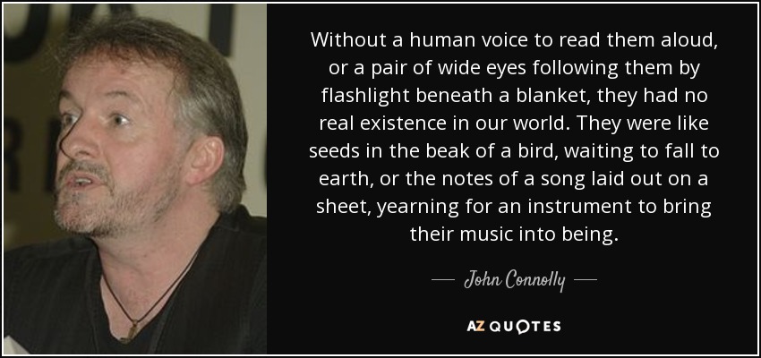 Without a human voice to read them aloud, or a pair of wide eyes following them by flashlight beneath a blanket, they had no real existence in our world. They were like seeds in the beak of a bird, waiting to fall to earth, or the notes of a song laid out on a sheet, yearning for an instrument to bring their music into being. - John Connolly
