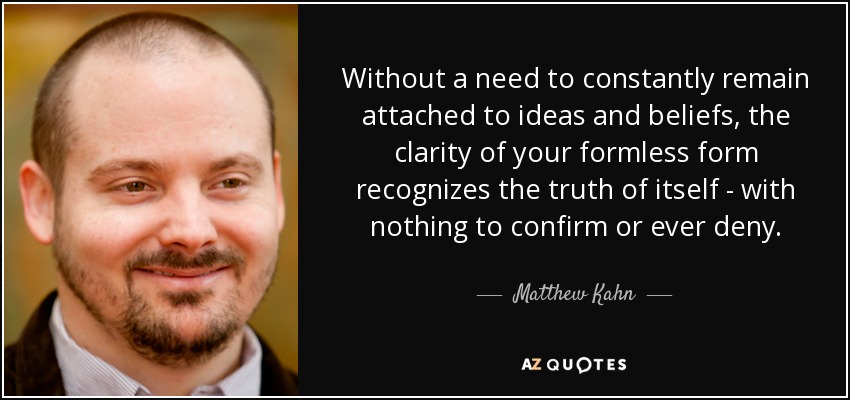 Without a need to constantly remain attached to ideas and beliefs, the clarity of your formless form recognizes the truth of itself - with nothing to confirm or ever deny. - Matthew Kahn