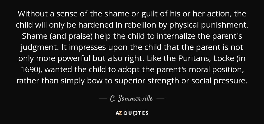 Without a sense of the shame or guilt of his or her action, the child will only be hardened in rebellion by physical punishment. Shame (and praise) help the child to internalize the parent's judgment. It impresses upon the child that the parent is not only more powerful but also right. Like the Puritans, Locke (in 1690), wanted the child to adopt the parent's moral position, rather than simply bow to superior strength or social pressure. - C. Sommerville