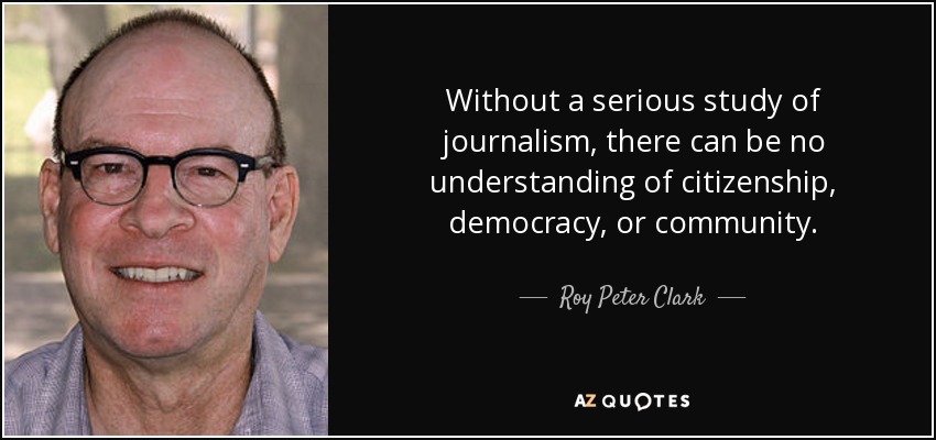 Without a serious study of journalism, there can be no understanding of citizenship, democracy, or community. - Roy Peter Clark
