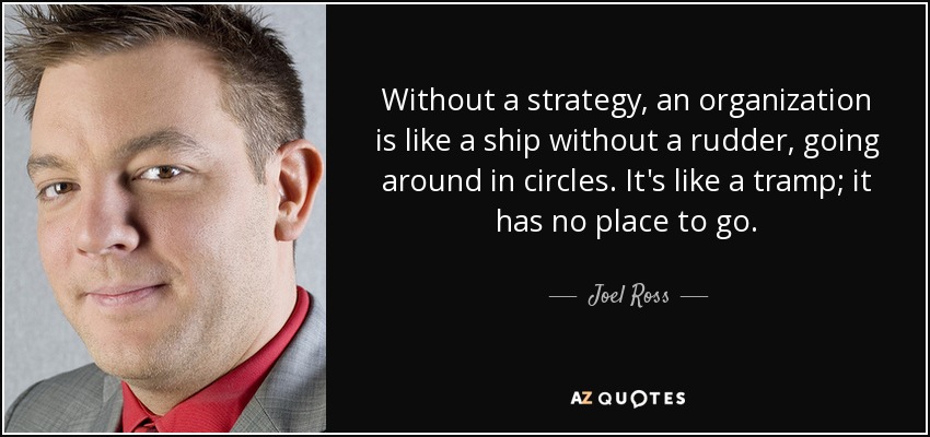 Without a strategy, an organization is like a ship without a rudder, going around in circles. It's like a tramp; it has no place to go. - Joel Ross
