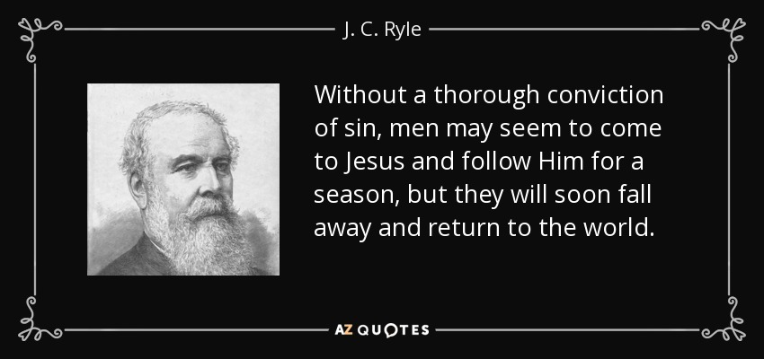 Without a thorough conviction of sin, men may seem to come to Jesus and follow Him for a season, but they will soon fall away and return to the world. - J. C. Ryle