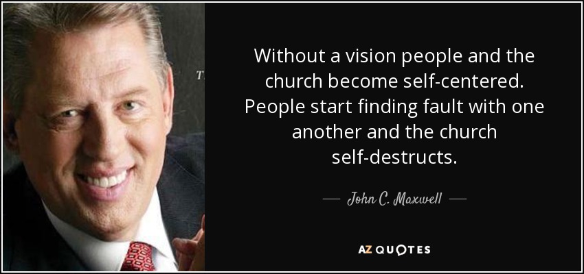 Without a vision people and the church become self-centered. People start finding fault with one another and the church self-destructs. - John C. Maxwell