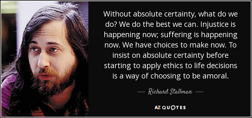 Without absolute certainty, what do we do? We do the best we can. Injustice is happening now; suffering is happening now. We have choices to make now. To insist on absolute certainty before starting to apply ethics to life decisions is a way of choosing to be amoral. - Richard Stallman