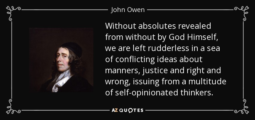 Without absolutes revealed from without by God Himself, we are left rudderless in a sea of conflicting ideas about manners, justice and right and wrong, issuing from a multitude of self-opinionated thinkers. - John Owen
