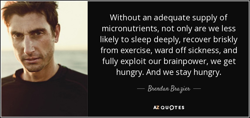 Without an adequate supply of micronutrients, not only are we less likely to sleep deeply, recover briskly from exercise, ward off sickness, and fully exploit our brainpower, we get hungry. And we stay hungry. - Brendan Brazier