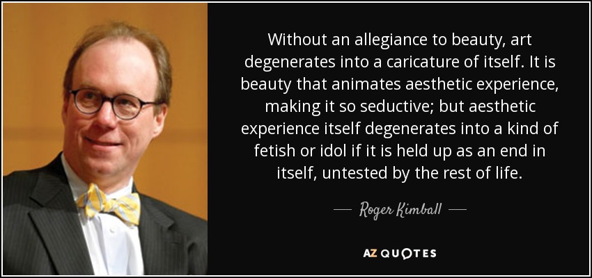 Without an allegiance to beauty, art degenerates into a caricature of itself. It is beauty that animates aesthetic experience, making it so seductive; but aesthetic experience itself degenerates into a kind of fetish or idol if it is held up as an end in itself, untested by the rest of life. - Roger Kimball