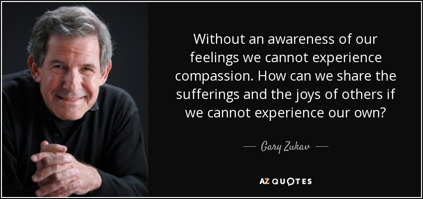Without an awareness of our feelings we cannot experience compassion. How can we share the sufferings and the joys of others if we cannot experience our own? - Gary Zukav