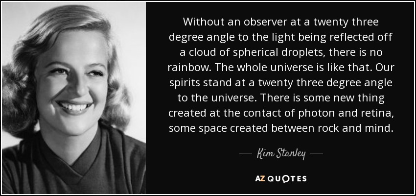 Without an observer at a twenty three degree angle to the light being reflected off a cloud of spherical droplets, there is no rainbow. The whole universe is like that. Our spirits stand at a twenty three degree angle to the universe. There is some new thing created at the contact of photon and retina, some space created between rock and mind. - Kim Stanley