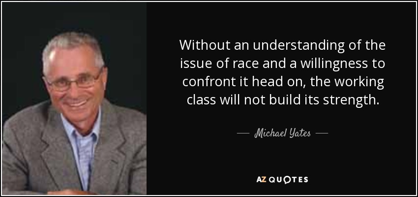 Without an understanding of the issue of race and a willingness to confront it head on, the working class will not build its strength. - Michael Yates