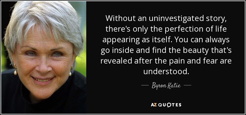 Without an uninvestigated story, there's only the perfection of life appearing as itself. You can always go inside and find the beauty that's revealed after the pain and fear are understood. - Byron Katie