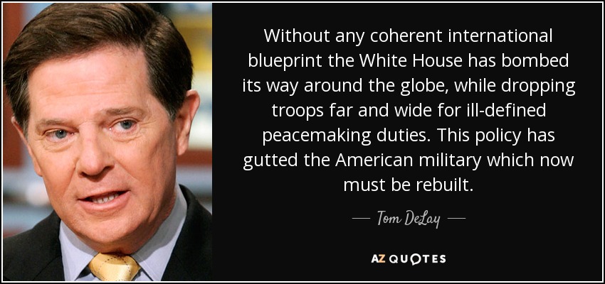 Without any coherent international blueprint the White House has bombed its way around the globe, while dropping troops far and wide for ill-defined peacemaking duties. This policy has gutted the American military which now must be rebuilt. - Tom DeLay