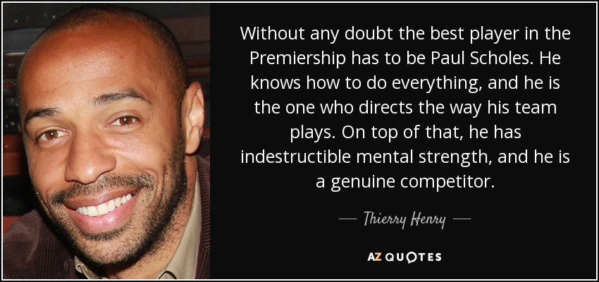 Without any doubt the best player in the Premiership has to be Paul Scholes. He knows how to do everything, and he is the one who directs the way his team plays. On top of that, he has indestructible mental strength, and he is a genuine competitor. - Thierry Henry