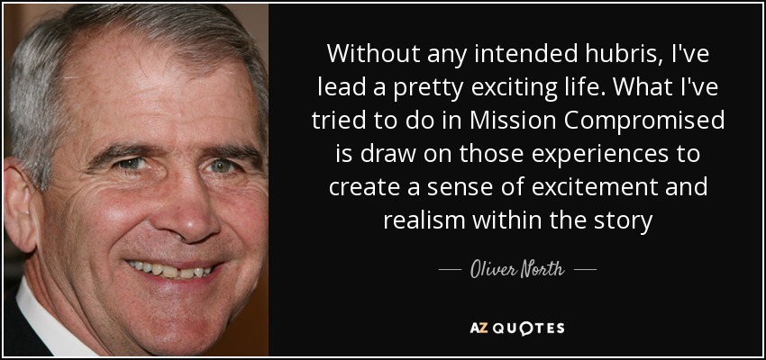 Without any intended hubris, I've lead a pretty exciting life. What I've tried to do in Mission Compromised is draw on those experiences to create a sense of excitement and realism within the story - Oliver North