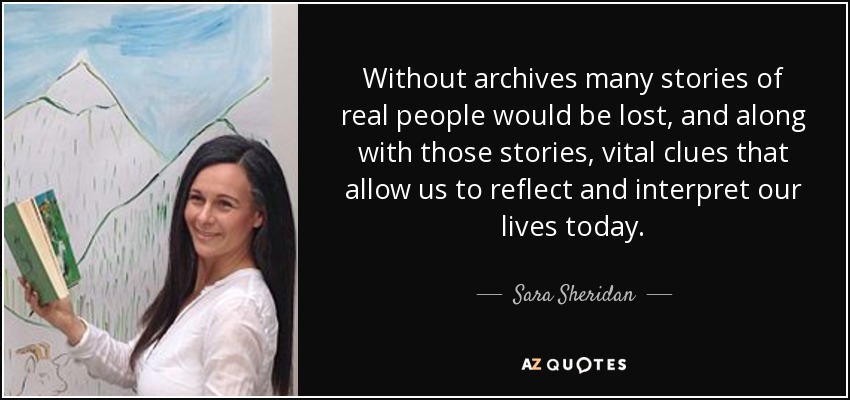 Without archives many stories of real people would be lost, and along with those stories, vital clues that allow us to reflect and interpret our lives today. - Sara Sheridan