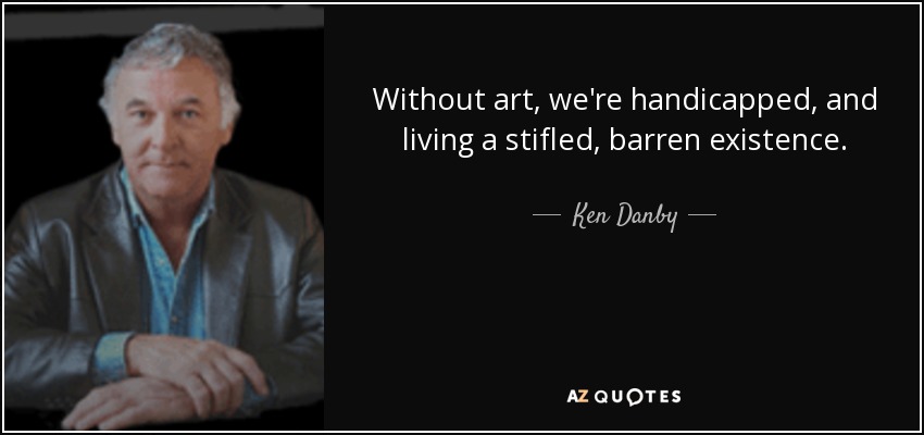 Without art, we're handicapped, and living a stifled, barren existence. - Ken Danby