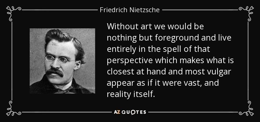 Without art we would be nothing but foreground and live entirely in the spell of that perspective which makes what is closest at hand and most vulgar appear as if it were vast, and reality itself. - Friedrich Nietzsche