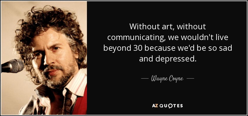 Without art, without communicating, we wouldn't live beyond 30 because we'd be so sad and depressed. - Wayne Coyne