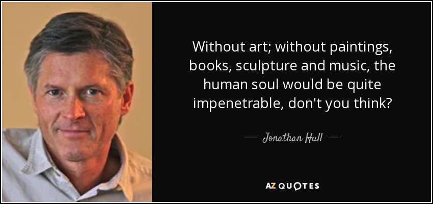 Without art; without paintings, books, sculpture and music, the human soul would be quite impenetrable, don't you think? - Jonathan Hull