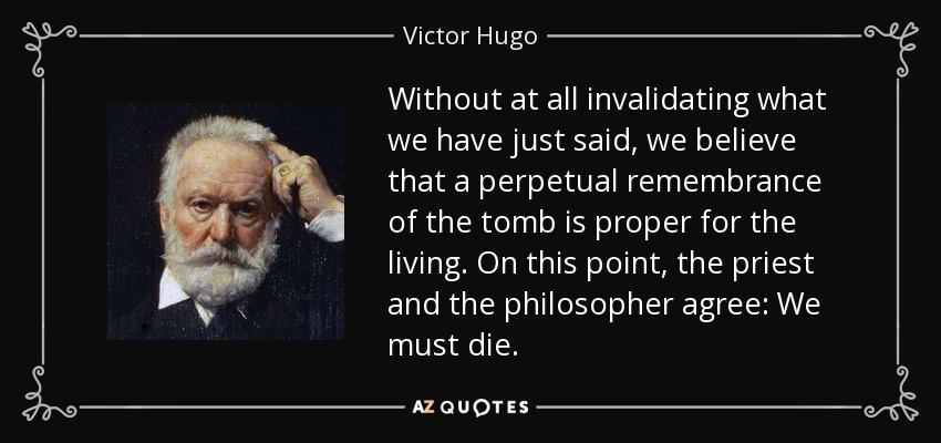 Without at all invalidating what we have just said, we believe that a perpetual remembrance of the tomb is proper for the living. On this point, the priest and the philosopher agree: We must die. - Victor Hugo