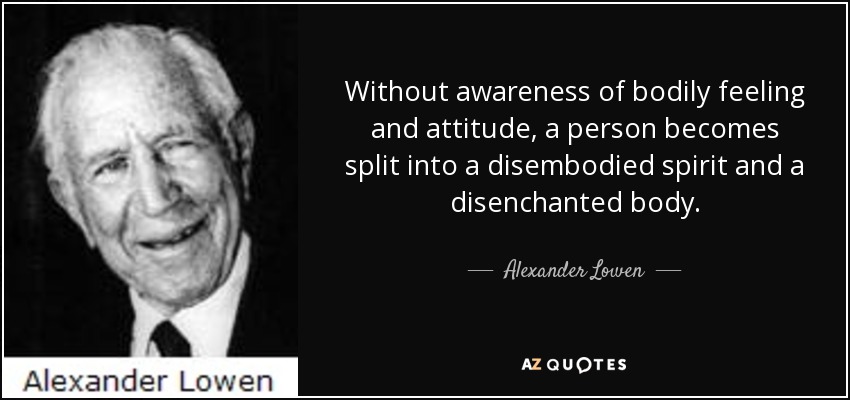 Without awareness of bodily feeling and attitude, a person becomes split into a disembodied spirit and a disenchanted body. - Alexander Lowen