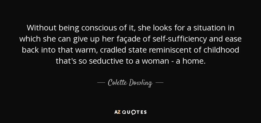 Without being conscious of it, she looks for a situation in which she can give up her façade of self-sufficiency and ease back into that warm, cradled state reminiscent of childhood that's so seductive to a woman - a home. - Colette Dowling