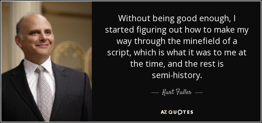 Without being good enough, I started figuring out how to make my way through the minefield of a script, which is what it was to me at the time, and the rest is semi-history. - Kurt Fuller