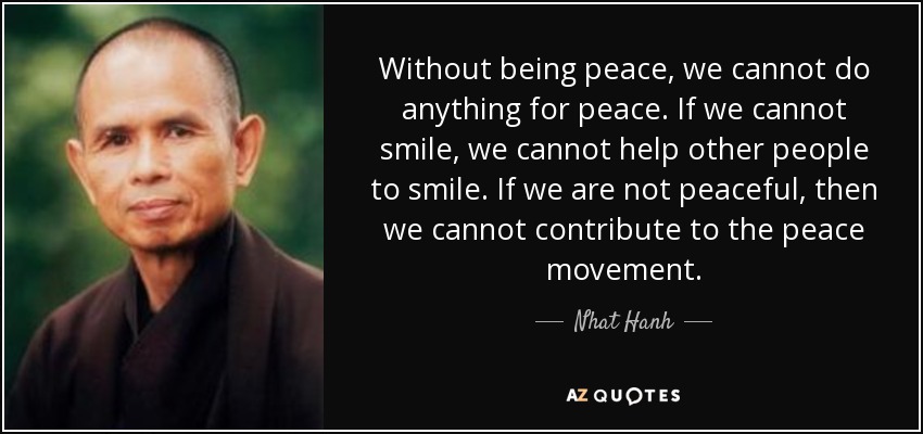 Without being peace, we cannot do anything for peace. If we cannot smile, we cannot help other people to smile. If we are not peaceful, then we cannot contribute to the peace movement. - Nhat Hanh