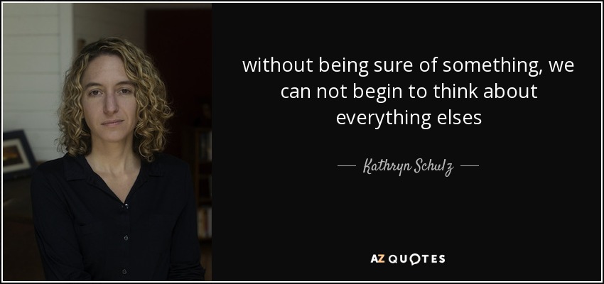 without being sure of something, we can not begin to think about everything elses - Kathryn Schulz
