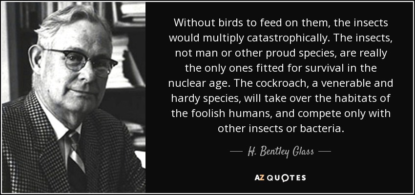 Without birds to feed on them, the insects would multiply catastrophically. The insects, not man or other proud species, are really the only ones fitted for survival in the nuclear age. The cockroach, a venerable and hardy species, will take over the habitats of the foolish humans, and compete only with other insects or bacteria. - H. Bentley Glass
