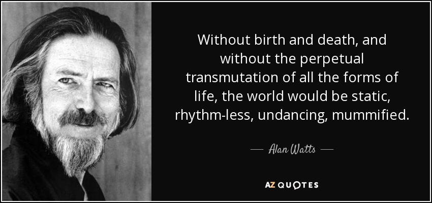 Without birth and death, and without the perpetual transmutation of all the forms of life, the world would be static, rhythm-less, undancing, mummified. - Alan Watts