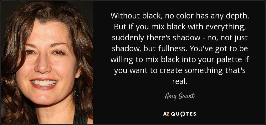 Without black, no color has any depth. But if you mix black with everything, suddenly there's shadow - no, not just shadow, but fullness. You've got to be willing to mix black into your palette if you want to create something that's real. - Amy Grant
