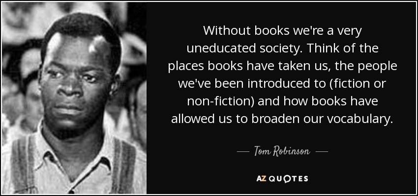 Without books we're a very uneducated society. Think of the places books have taken us, the people we've been introduced to (fiction or non-fiction) and how books have allowed us to broaden our vocabulary. - Tom Robinson