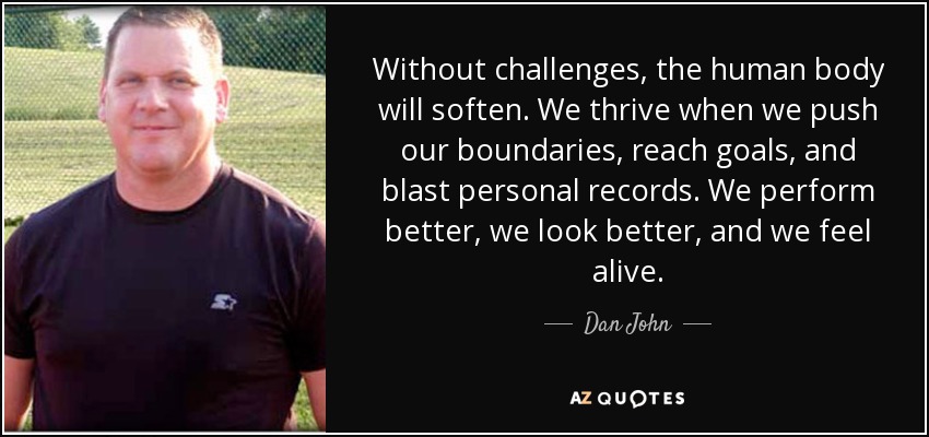 Without challenges, the human body will soften. We thrive when we push our boundaries, reach goals, and blast personal records. We perform better, we look better, and we feel alive. - Dan John