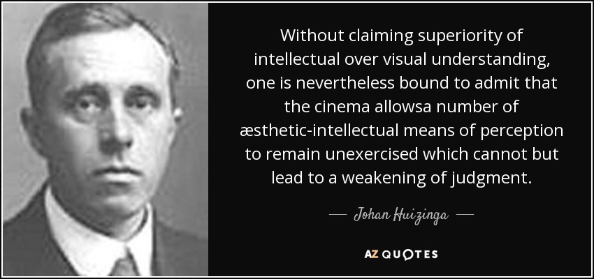 Without claiming superiority of intellectual over visual understanding, one is nevertheless bound to admit that the cinema allowsa number of æsthetic-intellectual means of perception to remain unexercised which cannot but lead to a weakening of judgment. - Johan Huizinga