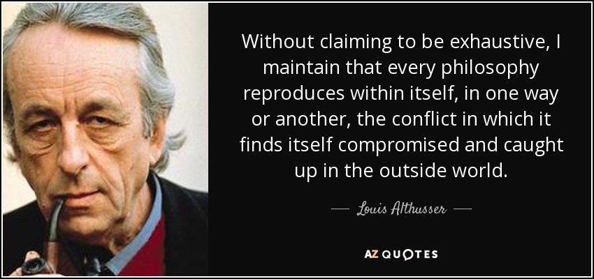 Without claiming to be exhaustive, I maintain that every philosophy reproduces within itself, in one way or another, the conflict in which it finds itself compromised and caught up in the outside world. - Louis Althusser