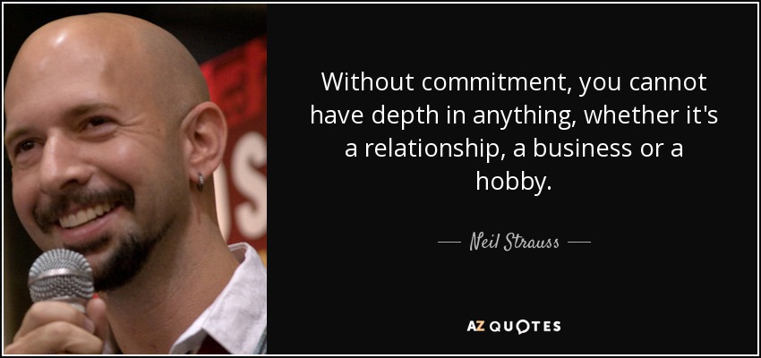Without commitment, you cannot have depth in anything, whether it's a relationship, a business or a hobby. - Neil Strauss
