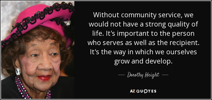 Without community service, we would not have a strong quality of life. It's important to the person who serves as well as the recipient. It's the way in which we ourselves grow and develop. - Dorothy Height