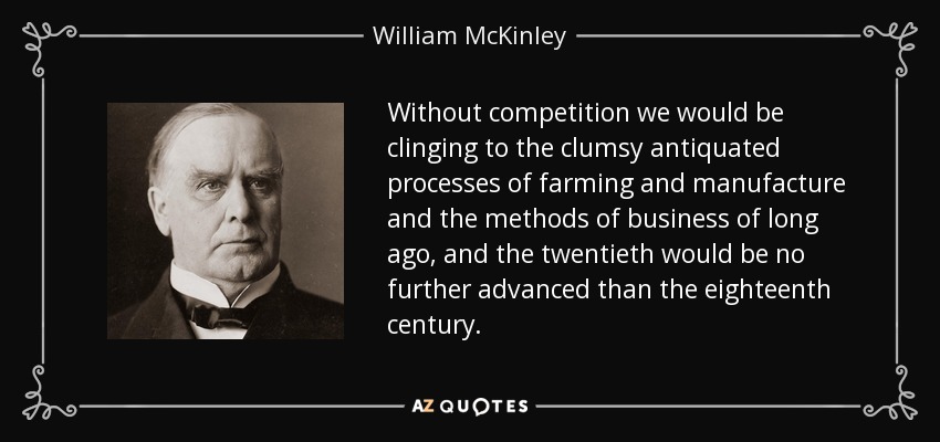 Without competition we would be clinging to the clumsy antiquated processes of farming and manufacture and the methods of business of long ago, and the twentieth would be no further advanced than the eighteenth century. - William McKinley
