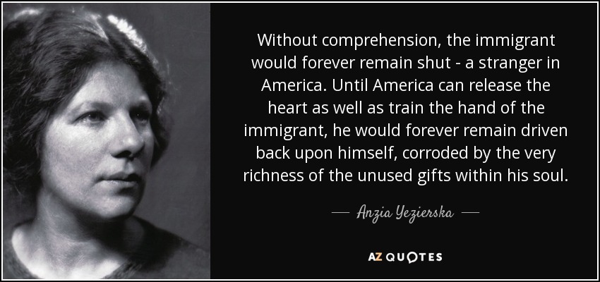 Without comprehension, the immigrant would forever remain shut - a stranger in America. Until America can release the heart as well as train the hand of the immigrant, he would forever remain driven back upon himself, corroded by the very richness of the unused gifts within his soul. - Anzia Yezierska