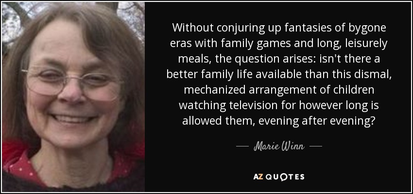 Without conjuring up fantasies of bygone eras with family games and long, leisurely meals, the question arises: isn't there a better family life available than this dismal, mechanized arrangement of children watching television for however long is allowed them, evening after evening? - Marie Winn
