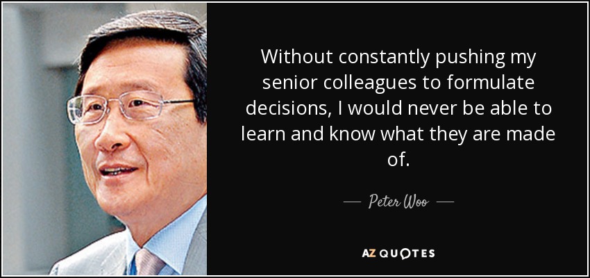 Without constantly pushing my senior colleagues to formulate decisions, I would never be able to learn and know what they are made of. - Peter Woo
