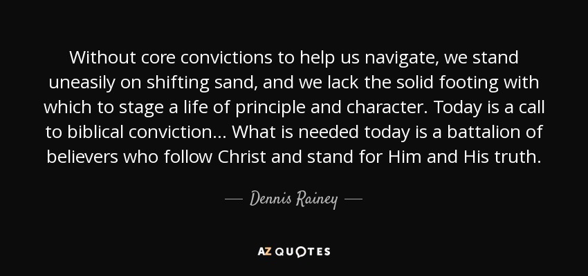 Without core convictions to help us navigate, we stand uneasily on shifting sand, and we lack the solid footing with which to stage a life of principle and character. Today is a call to biblical conviction... What is needed today is a battalion of believers who follow Christ and stand for Him and His truth. - Dennis Rainey